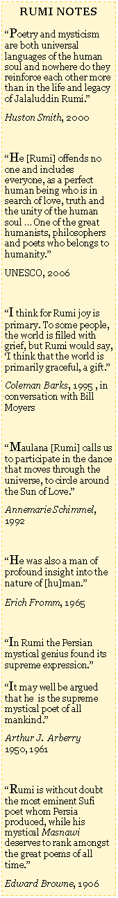 Text Box: RUMI NOTESPoetry and mysticism are both universal languages of the human soul and nowhere do they reinforce each other more than in the life and legacy of Jalaluddin Rumi.Huston Smith, 2000He [Rumi] offends no one and includes everyone, as a perfect human being who is in search of love, truth and the unity of the human soul  One of the great humanists, philosophers and poets who belongs to humanity.UNESCO, 2006I think for Rumi joy is primary. To some people, the world is filled with grief, but Rumi would say, I think that the world is primarily graceful, a gift.Coleman Barks, 1995 , in conversation with Bill MoyersMaulana [Rumi] calls us to participate in the dance that moves through the universe, to circle around the Sun of Love.Annemarie Schimmel, 1992He was also a man of profound insight into the nature of [hu]man.Erich Fromm, 1965In Rumi the Persian mystical genius found its supreme expression. It may well be argued that he  is the supreme mystical poet of all mankind.Arthur J.  Arberry       1950, 1961Rumi is without doubt the most eminent Sufi poet whom Persia produced, while his mystical Masnawi deserves to rank amongst the great poems of all time.Edward Browne, 1906