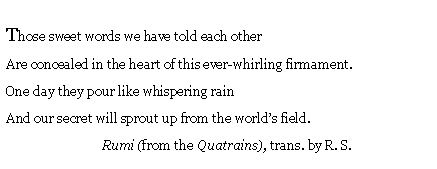 Text Box: Those sweet words we have told each other
Are concealed in the heart of this ever-whirling firmament.
One day they pour like whispering rain
And our secret will sprout up from the world’s field.
Rumi (from the Quatrains), trans. by R. S.