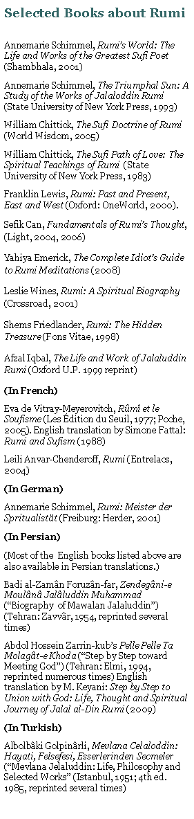 Text Box: Selected Books about RumiAnnemarie Schimmel, Rumis World: The Life and Works of the Greatest Sufi Poet (Shambhala, 2001)Annemarie Schimmel, The Triumphal Sun: A Study of the Works of Jalaloddin Rumi (State University of New York Press, 1993)William Chittick, The Sufi Doctrine of Rumi (World Wisdom, 2005)William Chittick, The Sufi Path of Love: The Spiritual Teachings of Rumi  (State University of New York Press, 1983)Franklin Lewis, Rumi: Past and Present, East and West (Oxford: OneWorld, 2000). Sefik Can, Fundamentals of Rumis Thought, (Light, 2004, 2006)Yahiya Emerick, The Complete Idiots Guide to Rumi Meditations (2008)Leslie Wines, Rumi: A Spiritual Biography (Crossroad, 2001)Shems Friedlander, Rumi: The Hidden Treasure (Fons Vitae, 1998)Afzal Iqbal, The Life and Work of Jalaluddin Rumi (Oxford U.P. 1999 reprint)(In French)Eva de Vitray-Meyerovitch, Rm et le Soufisme (Les dition du Seuil, 1977; Poche, 2005). English translation by Simone Fattal: Rumi and Sufism (1988)Leili Anvar-Chenderoff, Rumi (Entrelacs, 2004)(In German)Annemarie Schimmel, Rumi: Meister der Spritualistt (Freiburg: Herder, 2001)(In Persian)(Most of the  English books listed above are also available in Persian translations.)Badi al-Zamn Foruzn-far, Zendegni-e Mouln Jalluddin Muhammad (Biography  of Mawalan Jalaluddin) (Tehran: Zavvr, 1954, reprinted several times)Abdol Hossein Zarrin-kubs Pelle Pelle Ta Molagt-e Khoda (Step by Step toward Meeting God) (Tehran: Elmi, 1994, reprinted numerous times) English translation by M. Keyani: Step by Step to Union with God: Life, Thought and Spiritual Journey of Jalal al-Din Rumi (2009)(In Turkish)Albolbki Golpinrli, Mevlana Celaloddin: Hayati, Felsefesi, Esserlerinden Secmeler (Mevlana Jelaluddin: Life, Philosophy and Selected Works (Istanbul, 1951; 4th ed. 1985, reprinted several times)