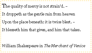 Text Box: The quality of mercy is not strain’d. –
It droppeth as the gentle rain from heaven
Upon the place beneath: it is twice blest. –
It blesseth him that gives, and him that takes.
William Shakespeare in The Merchant of Venice