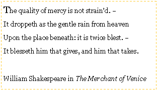 Text Box: The quality of mercy is not strain’d. –It droppeth as the gentle rain from heavenUpon the place beneath: it is twice blest. –It blesseth him that gives, and him that takes.William Shakespeare in The Merchant of Venice 