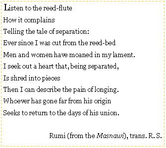 Text Box: Listen to the reed-fluteHow it complainsTelling the tale of separation:Ever since I was cut from the reed-bedMen and women have moaned in my lament.I seek out a heart that, being separated,Is shred into piecesThen I can describe the pain of longing.Whoever has gone far from his originSeeks to return to the days of his union.Rumi (from the Masnawi), trans. R. S.