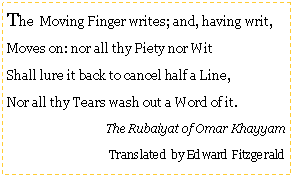 Text Box: The  Moving Finger writes; and, having writ,Moves on: nor all thy Piety nor WitShall lure it back to cancel half a Line,Nor all thy Tears wash out a Word of it.The Rubaiyat of Omar KhayyamTranslated by Edward Fitzgerald 