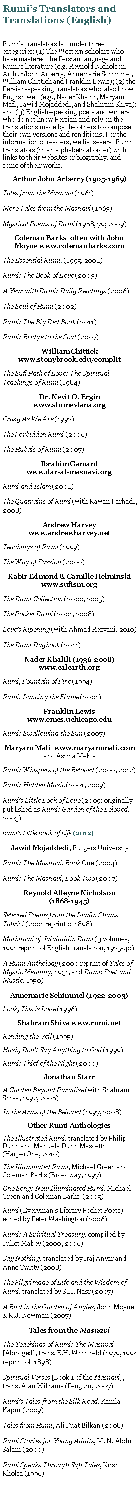 Text Box: Rumis Translators and Translations (English)Rumis translators fall under three categories: (1) The Western scholars who have mastered the Persian language and Rumis literature (e.g, Reynold Nicholson, Arthur John Arberry, Annemarie Schimmel, William Chittick and Franklin Lewis); (2) the Persian-speaking translators who  also know English well (e.g., Nader Khalili, Maryam Mafi, Jawid Mojaddedi, and Shahram Shiva); and (3) English-speaking poets and writers who do not know Persian and rely on the translations made by the others to compose their own versions and renditions. For the information of readers, we list several Rumi translators (in an alphabetical order) with links to their websites or biography, and some of their works.Arthur John Arberry (1905-1969) Tales from the Masnavi (1961)More Tales from the Masnavi (1963)Mystical Poems of Rumi (1968, 79; 2009)Coleman Barks  often with John Moyne www.colemanbarks.comThe Essential Rumi, (1995, 2004)Rumi: The Book of Love (2003)A Year with Rumi: Daily Readings (2006)The Soul of Rumi (2002)Rumi: The Big Red Book (2011)Rumi: Bridge to the Soul (2007)William Chittick www.stonybrook.edu/complitThe Sufi Path of Love: The Spiritual Teachings of Rumi (1984)Dr. Nevit O. Ergin www.sfumevlana.orgCrazy As We Are (1992)The Forbidden Rumi (2006)The Rubais of Rumi (2007)Ibrahim Gamard                            www.dar-al-masnavi.orgRumi and Islam (2004)The Quatrains of Rumi (with Rawan Farhadi, 2008)Andrew Harvey www.andrewharvey.netTeachings of Rumi (1999)The Way of Passion (2000)Kabir Edmond & Camille Helminski www.sufism.orgThe Rumi Collection (2000, 2005)The Pocket Rumi (2001, 2008)Loves Ripening (with Ahmad Rezvani, 2010)The Rumi Daybook (2011)Nader Khalili (1936-2008)  www.calearth.orgRumi, Fountain of Fire (1994)Rumi, Dancing the Flame (2001)Franklin Lewis www.cmes.uchicago.eduRumi: Swallowing the Sun (2007)Maryam Mafi  www.maryammafi.com and Azima MelitaRumi: Whispers of the Beloved (2000, 2012)Rumi: Hidden Music (2001, 2009)Rumis Little Book of Love (2009; originally published as Rumi: Garden of the Beloved, 2003)Rumis Little Book of Life (2012)Jawid Mojaddedi, Rutgers UniversityRumi: The Masnavi, Book One (2004)Rumi: The Masnavi, Book Two (2007)Reynold Alleyne Nicholson               (1868-1945)Selected Poems from the Diwn Shams Tabrizi (2001 reprint of 1898)Mathnawi of Jalaluddin Rumi (3 volumes, 1991 reprint of English translation, 1925-40)A Rumi Anthology (2000 reprint of Tales of Mystic Meaning, 1931, and Rumi: Poet and Mystic, 1950)Annemarie Schimmel (1922-2003)Look, This is Love (1996)Shahram Shiva www.rumi.netRending the Veil (1995)Hush, Dont Say Anything to God (1999)Rumi: Thief of the Night (2000)Jonathan StarrA Garden Beyond Paradise (with Shahram Shiva, 1992, 2006)In the Arms of the Beloved (1997, 2008)Other Rumi AnthologiesThe Illustrated Rumi, translated by Philip Dunn and Manuela Dunn Mascetti (HarperOne, 2010)The Illuminated Rumi, Michael Green and Coleman Barks (Broadway, 1997)One Song: New Illuminated Rumi, Michael Green and Coleman Barks  (2005)Rumi (Everyman's Library Pocket Poets) edited by Peter Washington (2006)Rumi: A Spiritual Treasury, compiled by Juliet Mabey (2000, 2006)Say Nothing, translated by Iraj Anvar and Anne Twitty (2008)The Pilgrimage of Life and the Wisdom of Rumi, translated by S.H. Nasr (2007)A Bird in the Garden of Angles, John Moyne & R.J. Newman (2007)Tales from the MasnaviThe Teachings of Rumi: The Masnvai [Abridged], trans. E.H. Whinfield (1979, 1994 reprint of  1898)Spiritual Verses [Book 1 of the Masnavi], trans. Alan Williams (Penguin, 2007)Rumis Tales from the Silk Road, Kamla Kapur (2009)Tales from Rumi, Ali Fuat Bilkan (2008)Rumi Stories for Young Adults, M. N. Abdul Salam (2000)Rumi Speaks Through Sufi Tales, Krish Kholsa (1996)