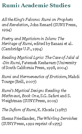 Text Box: Rumi: Academic StudiesAll the Kings Falcons: Rumi on Prophets and Revelation, John Renard (SUNY Press, 1994)Poetry and Mysticism in Islam: The Heritage of Rumi, edited by Banani et al. (Cambridge U.P., 1994)Reading Mystical Lyric: The Case of Jalal al-Din Rumi, Fatemeh Keshavarz (University of South California Press, 1998, 2004)Rumi and Hermeneutics of Eroticism, Mahdi Tourge (Brill, 2007)Rumis Mystical Design: Reading the Mathnawi, Book One, S.G. Safavi and S. Weightman (SUNY Press, 2009)The Sufism of Rumi, K. Khosla (1987)Shems Friedlander, The Whirling Dervishes (SUNY Press, 1992 reprint of 1975)