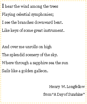 Text Box: I hear the wind among the treesPlaying celestial symphonies;I see the branches downward bent.Like keys of some great instrument.And over me unrolls on highThe splendid scenery of the sky.Where through a sapphire sea the sunSails like a golden galleon.Henry  W. Longfellow from A Day of Sunshine