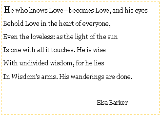 Text Box: He who knows Lovebecomes Love, and his eyesBehold Love in the heart of everyone,Even the loveless: as the light of the sunIs one with all it touches. He is wiseWith undivided wisdom, for he liesIn Wisdoms arms. His wanderings are done.				Elsa Barker