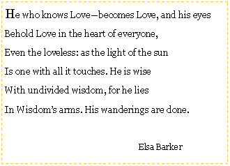 Text Box: He who knows Love—becomes Love, and his eyesBehold Love in the heart of everyone,Even the loveless: as the light of the sunIs one with all it touches. He is wiseWith undivided wisdom, for he liesIn Wisdom’s arms. His wanderings are done.				Elsa Barker