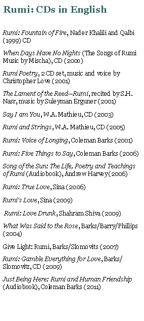 Text Box: Rumi: CDs in EnglishRumi: Fountain of Fire, Nader Khalili and Qalbi (1999) CDWhen Days Have No Nights (The Songs of Rumi Music by Mischa), CD (200o)Rumi Poetry, 2 CD set, music and voice by Christopher Love (2001)The Lament of the Reed�Rumi, recited by S.H. Nasr, music by Suleyman Erguner (2001)Say I am You, W.A. Mathieu, CD (2003)Rumi and Strings, W.A. Mathieu, CD (2005)Rumi: Voice of Longing, Coleman Barks (2001)Rumi: Five Things to Say, Coleman Barks (2006)Song of the Sun: The Life, Poetry and Teachings of Rumi (Audiobook), Andrew Harvey (2006)Rumi: True Love, Sina (2006)Rumi�s Love, Sina (2009) Rumi: Love Drunk, Shahram Shiva (2009)What Was Said to the Rose, Barks/Barry/Phillips (2004)Give Light: Rumi, Barks/Slomovits (2007) Rumi: Gamble Everything for Love, Barks/Slomovitz, CD (2009)Just Being Here: Rumi and Human Friendship (Audiobook), Coleman Barks (2011)