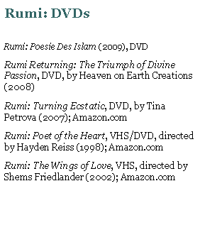 Text Box: Rumi: DVDsRumi: Poesie Des Islam (2009), DVDRumi Returning: The Triumph of Divine Passion, DVD, by Heaven on Earth Creations (2008)Rumi: Turning Ecstatic, DVD, by Tina Petrova (2007); Amazon.comRumi: Poet of the Heart, VHS/DVD, directed by Hayden Reiss (1998); Amazon.comRumi: The Wings of Love, VHS, directed by Shems Friedlander (2002); Amazon.com