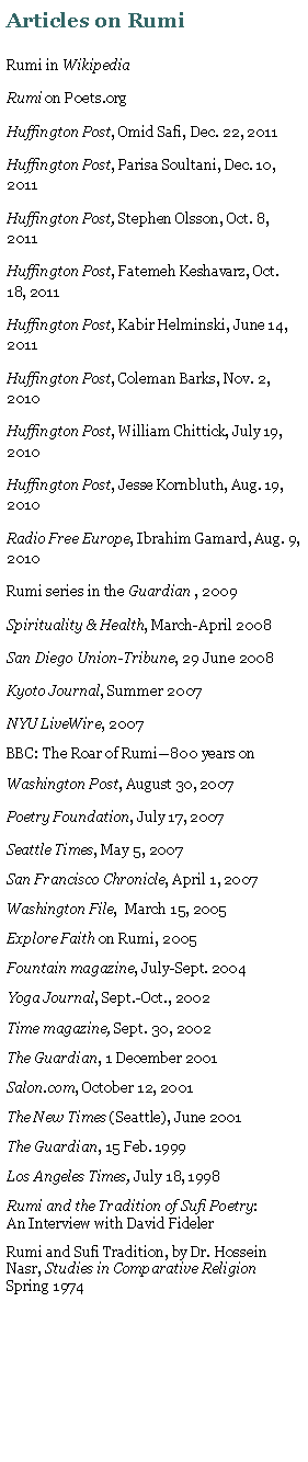 Text Box: Articles on RumiRumi in WikipediaRumi on Poets.orgHuffington Post, Omid Safi, Dec. 22, 2011Huffington Post, Parisa Soultani, Dec. 10, 2011Huffington Post, Stephen Olsson, Oct. 8, 2011Huffington Post, Fatemeh Keshavarz, Oct. 18, 2011Huffington Post, Kabir Helminski, June 14, 2011Huffington Post, Coleman Barks, Nov. 2, 2010Huffington Post, William Chittick, July 19, 2010Huffington Post, Jesse Kornbluth, Aug. 19, 2010Radio Free Europe, Ibrahim Gamard, Aug. 9, 2010Rumi series in the Guardian , 2009Spirituality & Health, March-April 2008San Diego Union-Tribune, 29 June 2008Kyoto Journal, Summer 2007NYU LiveWire, 2007 BBC: The Roar of Rumi800 years onWashington Post, August 30, 2007Poetry Foundation, July 17, 2007Seattle Times, May 5, 2007San Francisco Chronicle, April 1, 2007Washington File,  March 15, 2005Explore Faith on Rumi, 2005Fountain magazine, July-Sept. 2004Yoga Journal, Sept.-Oct., 2002Time magazine, Sept. 30, 2002The Guardian, 1 December 2001Salon.com, October 12, 2001The New Times (Seattle), June 2001The Guardian, 15 Feb. 1999Los Angeles Times, July 18, 1998Rumi and the Tradition of Sufi Poetry:        An Interview with David FidelerRumi and Sufi Tradition, by Dr. Hossein Nasr, Studies in Comparative Religion Spring 1974