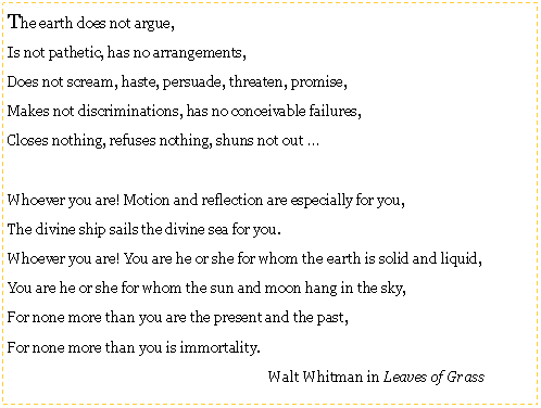 Text Box: The earth does not argue,Is not pathetic, has no arrangements,Does not scream, haste, persuade, threaten, promise,Makes not discriminations, has no conceivable failures,Closes nothing, refuses nothing, shuns not out Whoever you are! Motion and reflection are especially for you,The divine ship sails the divine sea for you.Whoever you are! You are he or she for whom the earth is solid and liquid,You are he or she for whom the sun and moon hang in the sky,For none more than you are the present and the past,For none more than you is immortality.					Walt Whitman in Leaves of Grass